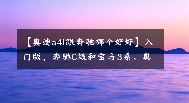 【奥迪a4l跟奔驰哪个好好】入门版，奔驰C级和宝马3系、奥迪A4L谁更值得买？5点分析