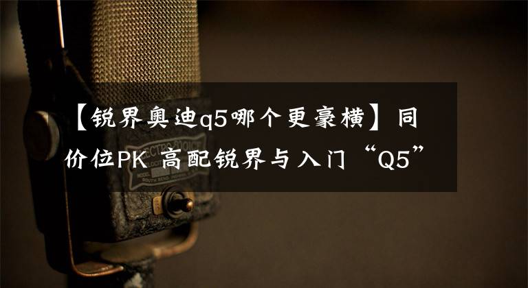 【锐界奥迪q5哪个更豪横】同价位PK 高配锐界与入门“Q5”们的竞争逻辑