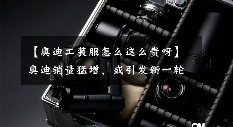 【奥迪工装服怎么这么贵呀】奥迪销量猛增，或引发新一轮改装高潮？