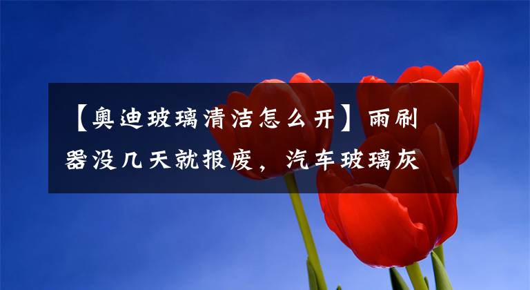 【奥迪玻璃清洁怎么开】雨刷器没几天就报废，汽车玻璃灰尘怎么清洁？