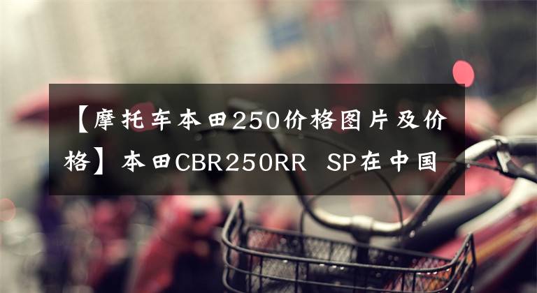 【摩托车本田250价格图片及价格】本田CBR250RR SP在中国香港上市,售价约为6.64万美元。