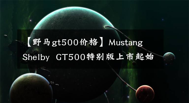 【野马gt500价格】Mustang  Shelby  GT500特别版上市起始价格约为47.8万元人民币。