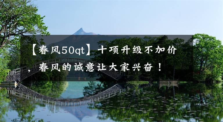 【春风50qt】十项升级不加价，春风的诚意让大家兴奋！
