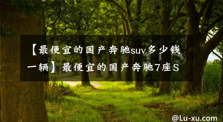 【最便宜的国产奔驰suv多少钱一辆】最便宜的国产奔驰7座SUV来了!三十来万,选大众途昂还是它?