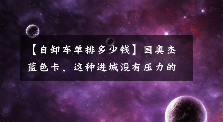 【自卸车单排多少钱】国奥杰蓝色卡,这种进城没有压力的小型自卸车以7万多美元的价格出售。