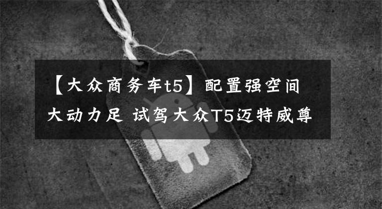 【大众商务车t5】配置强空间大动力足 试驾大众T5迈特威尊享版