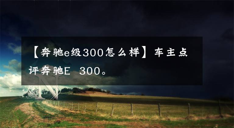 【奔驰e级300怎么样】车主点评奔驰E 300。