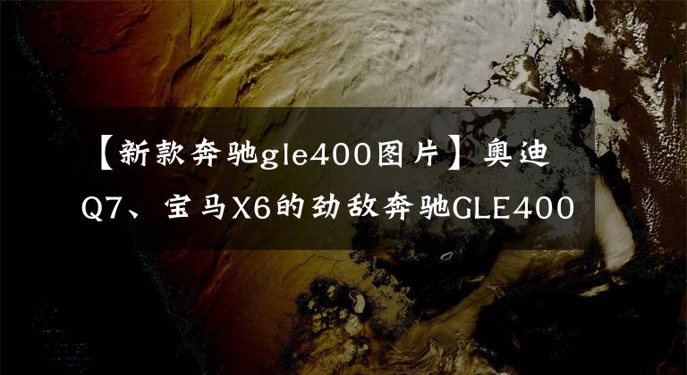 【新款奔驰gle400图片】奥迪Q7、宝马X6的劲敌奔驰GLE400d强硬派气势做得很好。