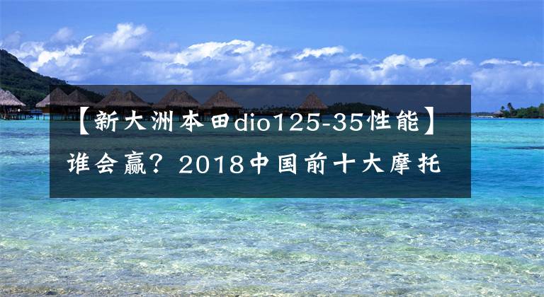 【新大洲本田dio125-35性能】谁会赢?2018中国前十大摩托车进入车型诞生。请快点投出宝贵的一票!