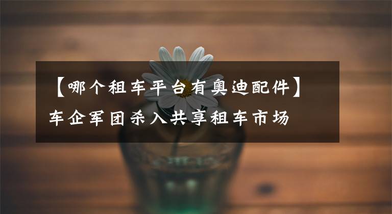 【哪个租车平台有奥迪配件】车企军团杀入共享租车市场