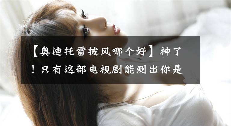 【奥迪托雷披风哪个好】神了!只有这部电视剧能测出你是哪代人!