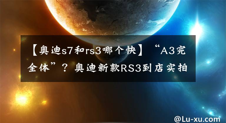 【奥迪s7和rs3哪个快】“A3完全体”?奥迪新款RS3到店实拍,搭2.5T引擎破百仅3.8秒