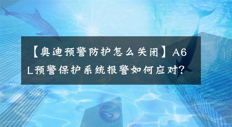 【奥迪预警防护怎么关闭】A6L预警保护系统报警如何应对?