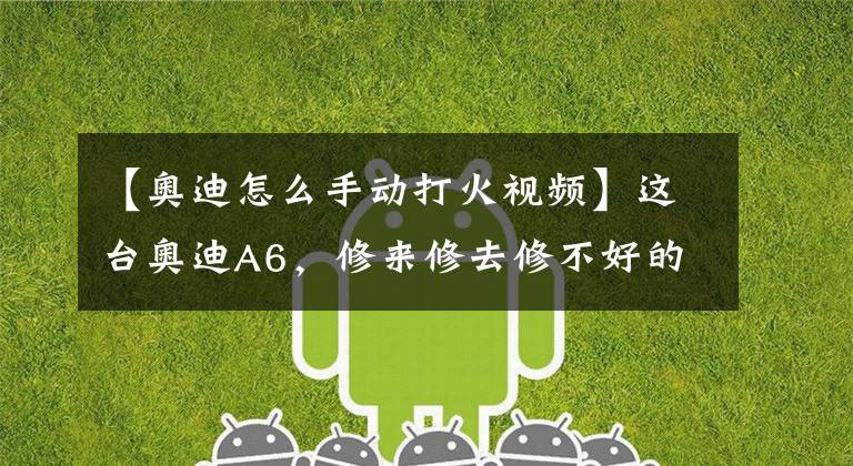 【奥迪怎么手动打火视频】这台奥迪A6，修来修去修不好的烧机油，今天告诉你怎么把他 修好