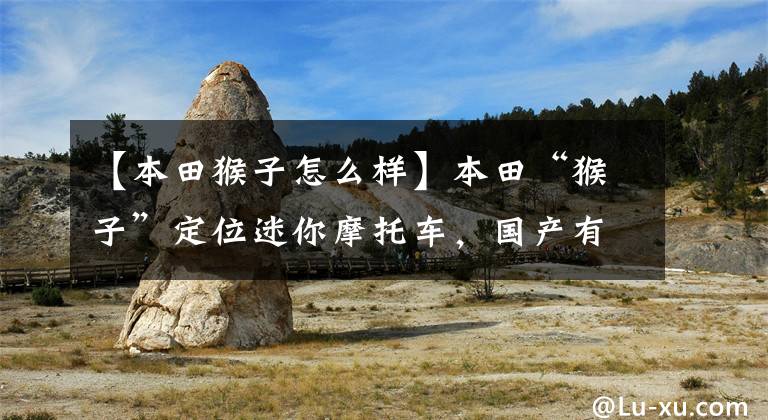 【本田猴子怎么样】本田“猴子”定位迷你摩托车,国产有哪些?