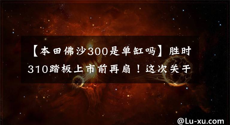 【本田佛沙300是单缸吗】胜时310踏板上市前再扇!这次关于本田posa 300和Xmax300。