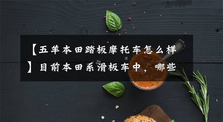 【五羊本田踏板摩托车怎么样】目前本田系滑板车中,哪些性价比比较高?在同类车型中比较占优势