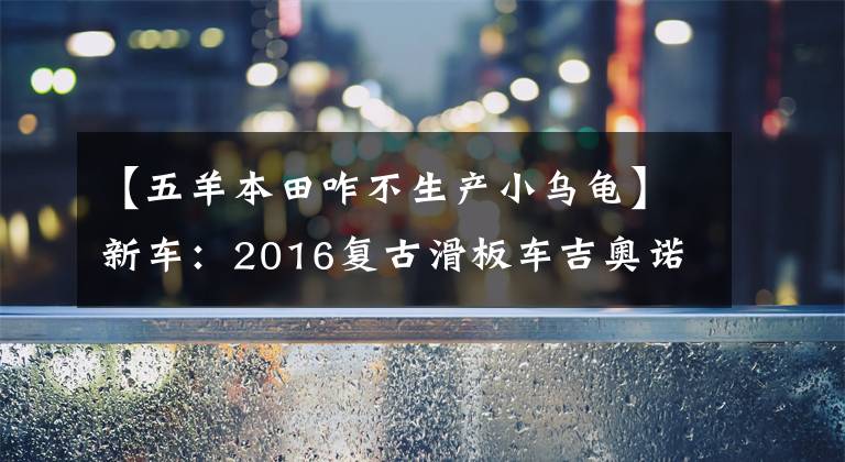 【五羊本田咋不生产小乌龟】新车：2016复古滑板车吉奥诺(俗称本田乌龟)登场。