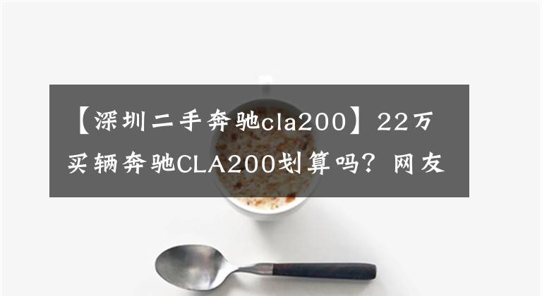 【深圳二手奔驰cla200】22万买辆奔驰CLA200划算吗？网友：进口奔驰应该不会漏油了吧