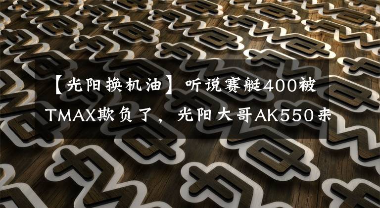 【光阳换机油】听说赛艇400被TMAX欺负了,光阳大哥AK550来撑场子了
