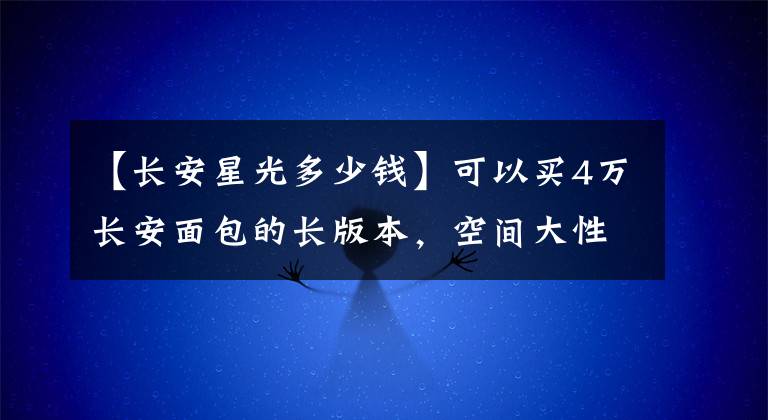 【长安星光多少钱】可以买4万长安面包的长版本，空间大性价比能打败汉兰达