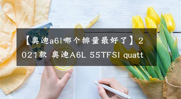 【奥迪a6l哪个排量最好了】2021款 奥迪A6L 55TFSI quattro车主使用一年感受(原创)