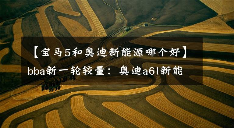 【宝马5和奥迪新能源哪个好】bba新一轮较量：奥迪a6l新能源对比宝马5系、奔驰e级