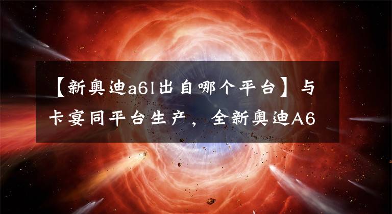【新奥迪a6l出自哪个平台】与卡宴同平台生产,全新奥迪A6L亮相,这内饰让A8L自愧不如