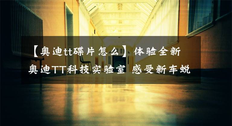 【奥迪tt碟片怎么】体验全新奥迪TT科技实验室 感受新车蜕变