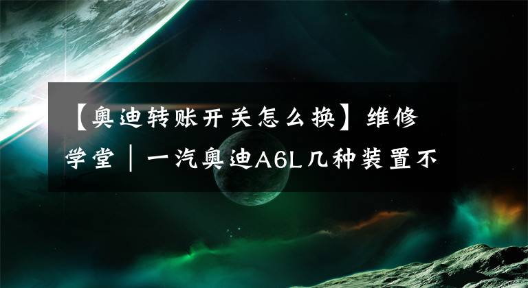 【奥迪转账开关怎么换】维修学堂|一汽奥迪A6L几种装置不工作的处理方法