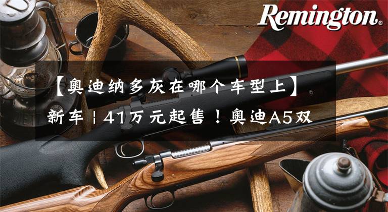 【奥迪纳多灰在哪个车型上】新车 | 41万元起售!奥迪A5双门轿跑车水韵粉到店,宝马4系不香了?