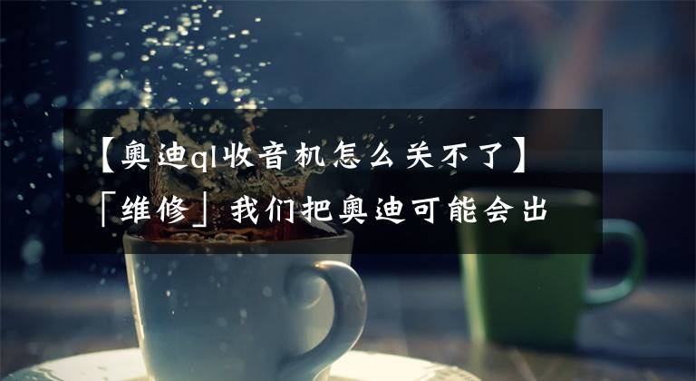【奥迪ql收音机怎么关不了】「维修」我们把奥迪可能会出现的几十种故障都总结出来了