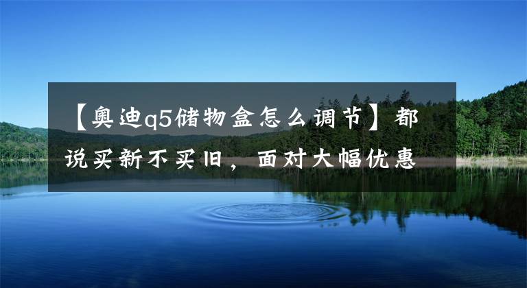 【奥迪q5储物盒怎么调节】都说买新不买旧，面对大幅优惠，深度探讨：全新奥迪Q5和现款奥迪Q5该如何选择？