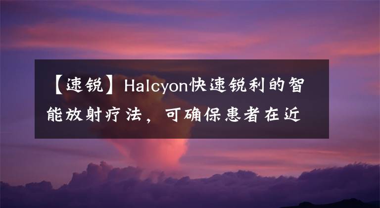 【速锐】Halcyon快速锐利的智能放射疗法,可确保患者在近处获得优质医疗服务。