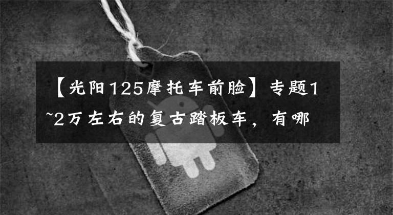 【光阳125摩托车前脸】专题1~2万左右的复古踏板车,有哪些?就是想上下班骑