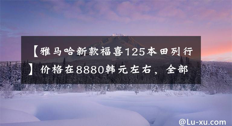 【雅马哈新款福喜125本田列行】价格在8880韩元左右,全部是钢炮型踏板,雅马哈新福喜和本田分开的方法