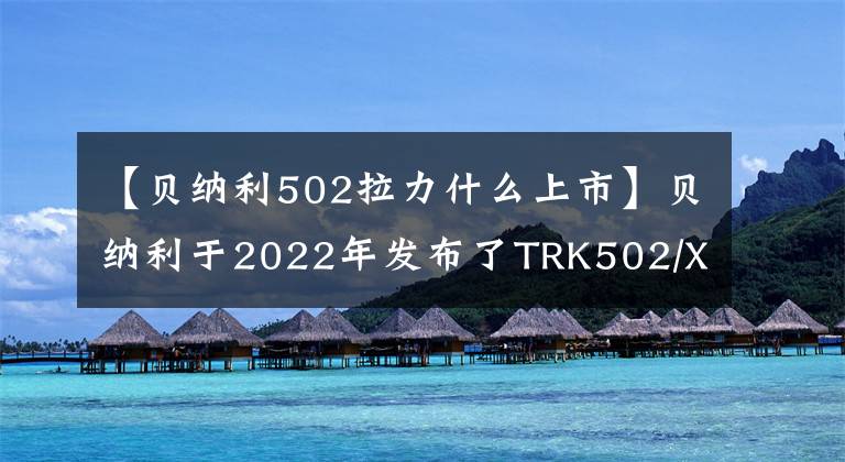 【贝纳利502拉力什么上市】贝纳利于2022年发布了TRK502/X,各种升级、销售价格保持不变。或者从3.58瓦开始。