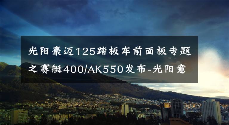 光阳豪迈125踏板车前面板专题之赛艇400/AK550发布-光阳意欲率先带领摩托车走进智能时代?