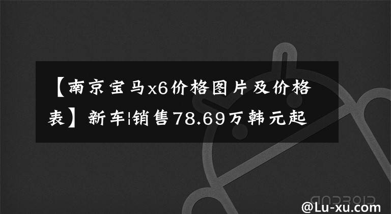 【南京宝马x6价格图片及价格表】新车|销售78.69万韩元起，价格提高2-3万韩元，宝马X6配置/售价调整上市