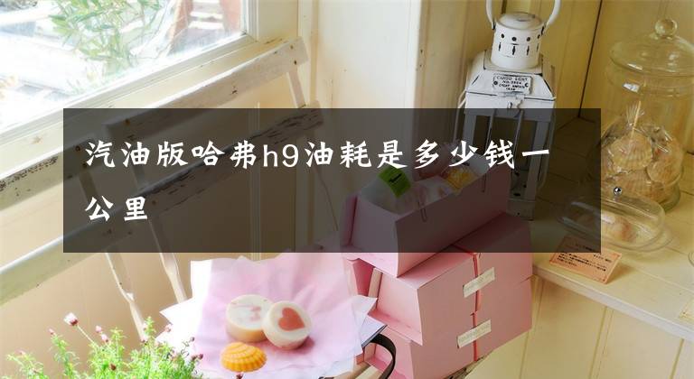 汽油版哈弗h9油耗是多少钱一公里