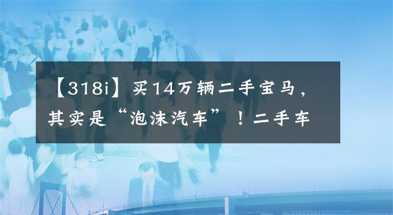 【318i】买14万辆二手宝马，其实是“泡沫汽车”！二手车交易有什么风险？