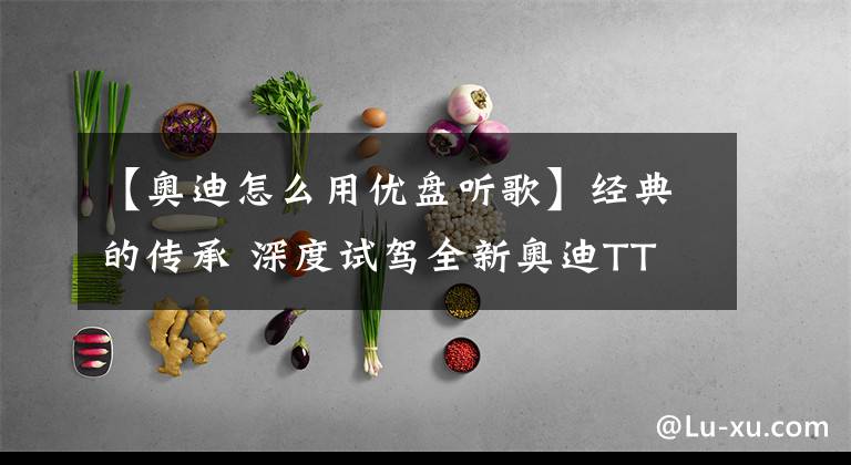 【奥迪怎么用优盘听歌】经典的传承 深度试驾全新奥迪TT 45TFSI