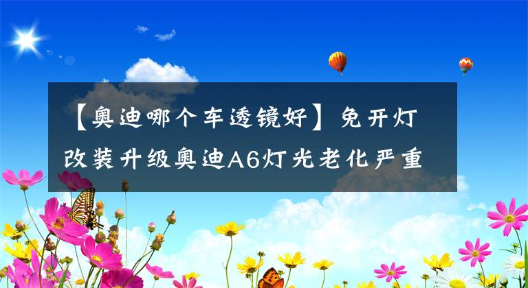 【奥迪哪个车透镜好】免开灯改装升级奥迪A6灯光老化严重年审不过升级LED双光透镜