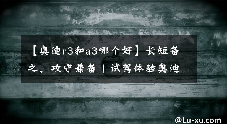 【奥迪r3和a3哪个好】长短备之,攻守兼备丨试驾体验奥迪A3家族