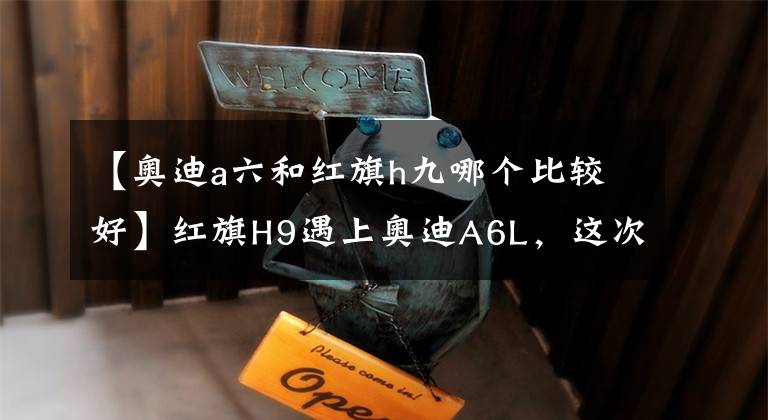 【奥迪a六和红旗h九哪个比较好】红旗H9遇上奥迪A6L,这次真的让我没法选了
