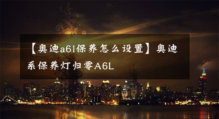 【奥迪a6l保养怎么设置】奥迪系保养灯归零A6L