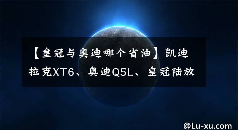 【皇冠与奥迪哪个省油】凯迪拉克XT6、奥迪Q5L、皇冠陆放，三款热门豪华SUV该怎么选？
