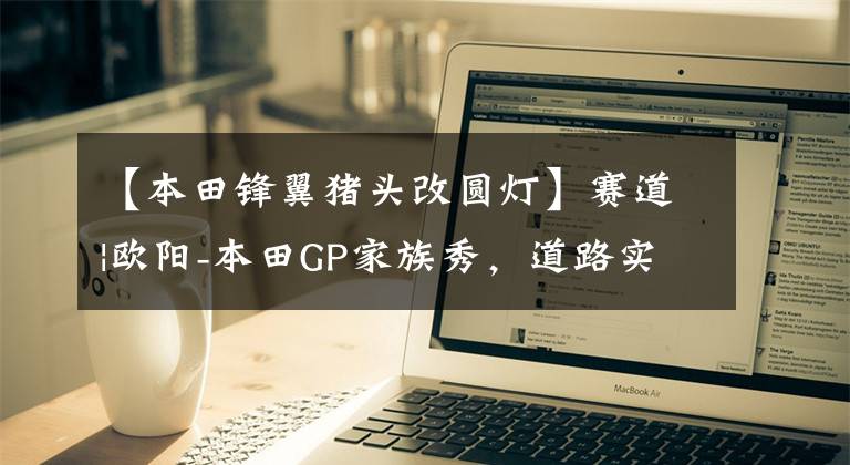 【本田锋翼猪头改圆灯】赛道|欧阳-本田GP家族秀,道路实力派!