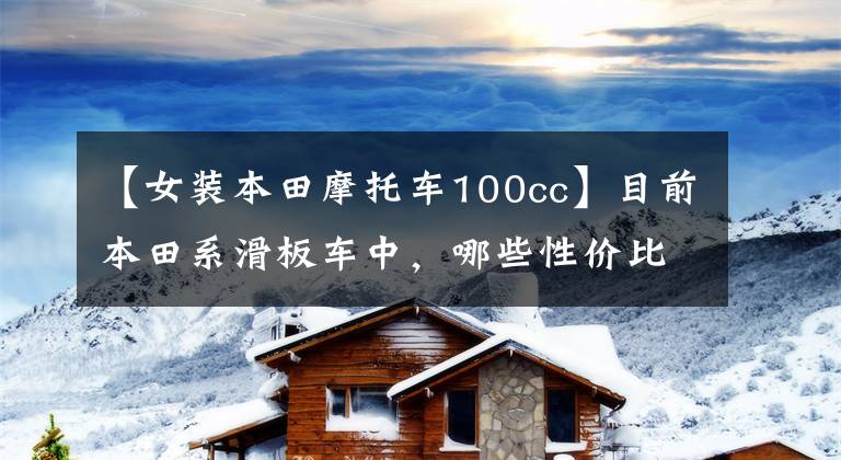 【女装本田摩托车100cc】目前本田系滑板车中，哪些性价比比较高？在同类车型中比较占优势
