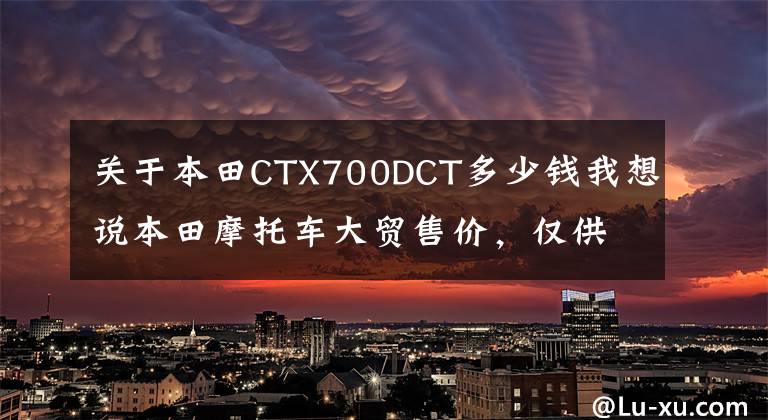 关于本田CTX700DCT多少钱我想说本田摩托车大贸售价,仅供参考!